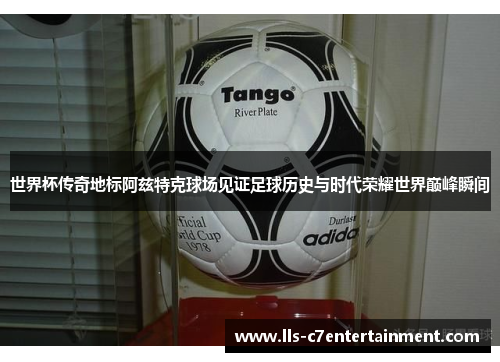 世界杯传奇地标阿兹特克球场见证足球历史与时代荣耀世界巅峰瞬间