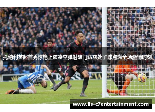 托纳利英超首秀惊艳上演凌空弹射破门斩获处子球点燃全场激情时刻