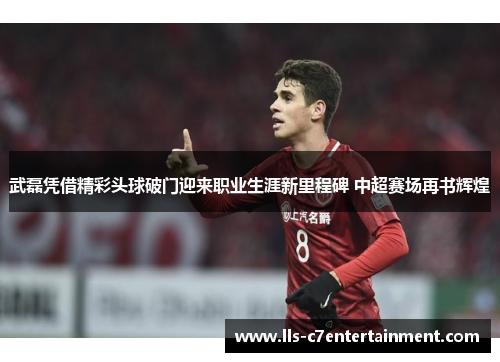 武磊凭借精彩头球破门迎来职业生涯新里程碑 中超赛场再书辉煌