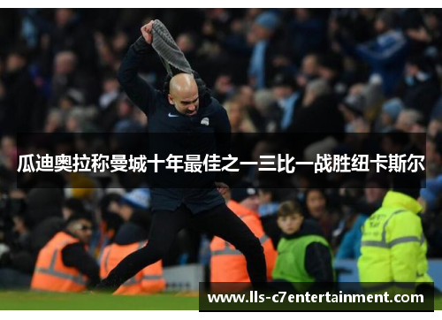 瓜迪奥拉称曼城十年最佳之一三比一战胜纽卡斯尔