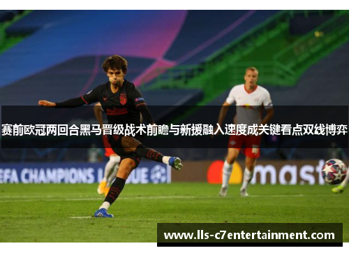 赛前欧冠两回合黑马晋级战术前瞻与新援融入速度成关键看点双线博弈