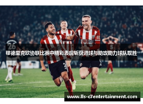 穆德里克欧协联比赛中精彩表现斩获进球与助攻助力球队取胜 穆德里克欧协联比赛中精彩表现斩获进球与助攻助力球队取胜