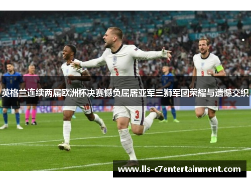 英格兰连续两届欧洲杯决赛憾负屈居亚军三狮军团荣耀与遗憾交织 英格兰连续两届欧洲杯决赛憾负屈居亚军三狮军团荣耀与遗憾交织