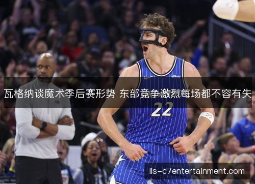瓦格纳谈魔术季后赛形势 东部竞争激烈每场都不容有失 瓦格纳谈魔术季后赛形势 东部竞争激烈每场都不容有失